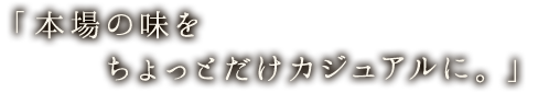 「本場の味をちょっとだけカジュアルに。」